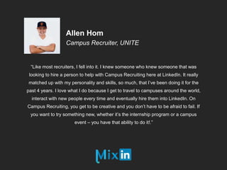 “Like most recruiters, I fell into it. I knew someone who knew someone that was
looking to hire a person to help with Campus Recruiting here at LinkedIn. It really
matched up with my personality and skills, so much, that I’ve been doing it for the
past 4 years. I love what I do because I get to travel to campuses around the world,
interact with new people every time and eventually hire them into LinkedIn. On
Campus Recruiting, you get to be creative and you don’t have to be afraid to fail. If
you want to try something new, whether it’s the internship program or a campus
event – you have that ability to do it!.”
Allen Hom
Campus Recruiter, UNITE
 