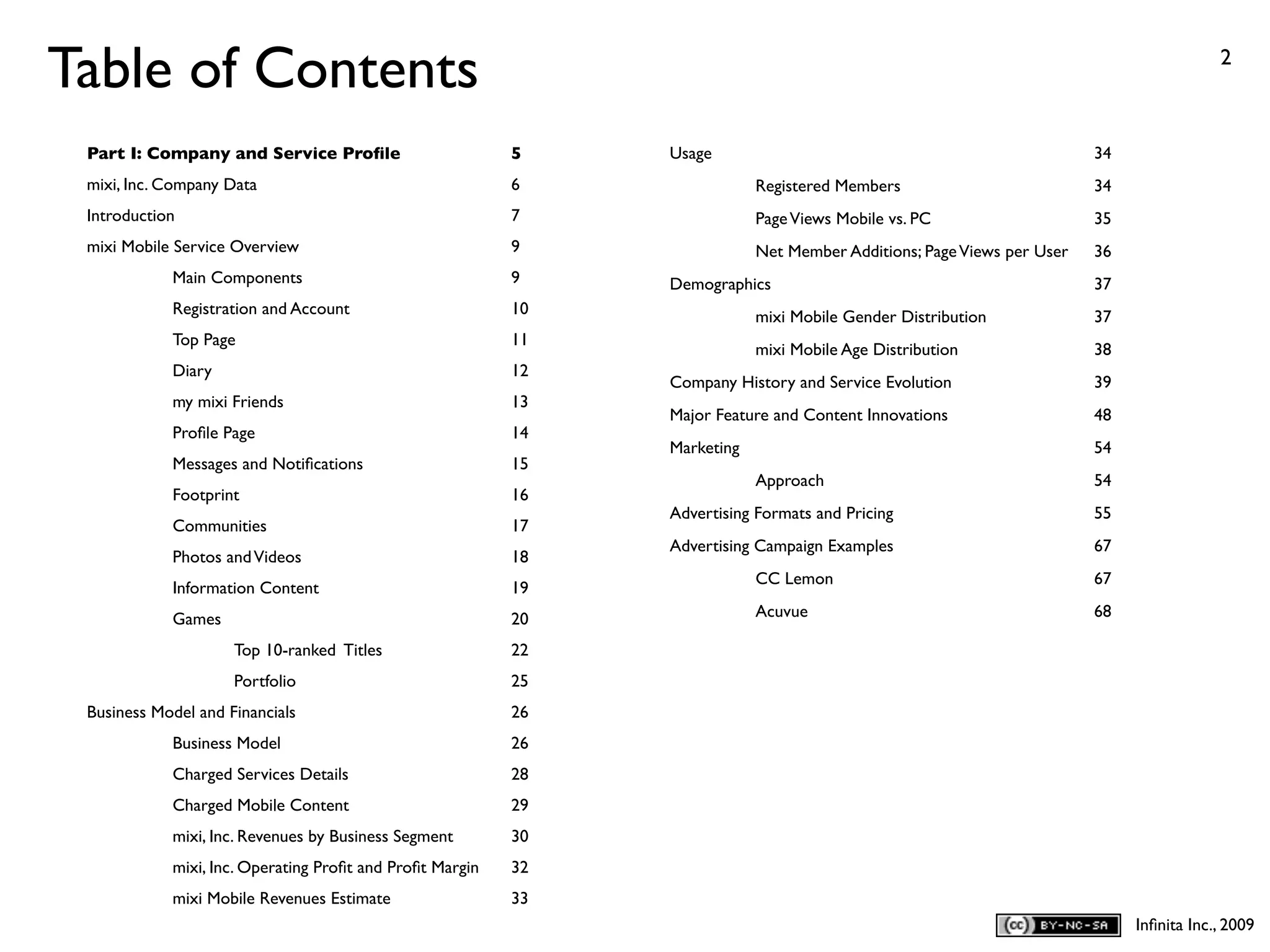 Table of Contents                                                                                                                       2



 Part I: Company and Service Proﬁle                       5    Usage                                                   34
 mixi, Inc. Company Data                                  6                Registered Members                          34
 Introduction                                             7                Page Views Mobile vs. PC                    35
 mixi Mobile Service Overview                             9                Net Member Additions; Page Views per User   36
            Main Components                               9    Demographics                                            37
            Registration and Account                      10               mixi Mobile Gender Distribution             37
            Top Page                                      11
                                                                           mixi Mobile Age Distribution                38
            Diary                                         12
                                                               Company History and Service Evolution                   39
            my mixi Friends                               13
                                                               Major Feature and Content Innovations                   48
            Proﬁle Page                                   14
                                                               Marketing                                               54
            Messages and Notiﬁcations                     15
                                                                           Approach                                    54
            Footprint                                     16
                                                               Advertising Formats and Pricing                         55
            Communities                                   17
                                                               Advertising Campaign Examples                           67
            Photos and Videos                             18
                                                                           CC Lemon                                    67
            Information Content                           19
            Games                                         20               Acuvue                                      68

                     Top 10-ranked Titles                 22
                     Portfolio                            25
 Business Model and Financials                            26
            Business Model                                26
            Charged Services Details                      28
            Charged Mobile Content                        29
            mixi, Inc. Revenues by Business Segment       30
            mixi, Inc. Operating Proﬁt and Proﬁt Margin   32
            mixi Mobile Revenues Estimate                 33
                                                                                                                            Inﬁnita Inc., 2009
 