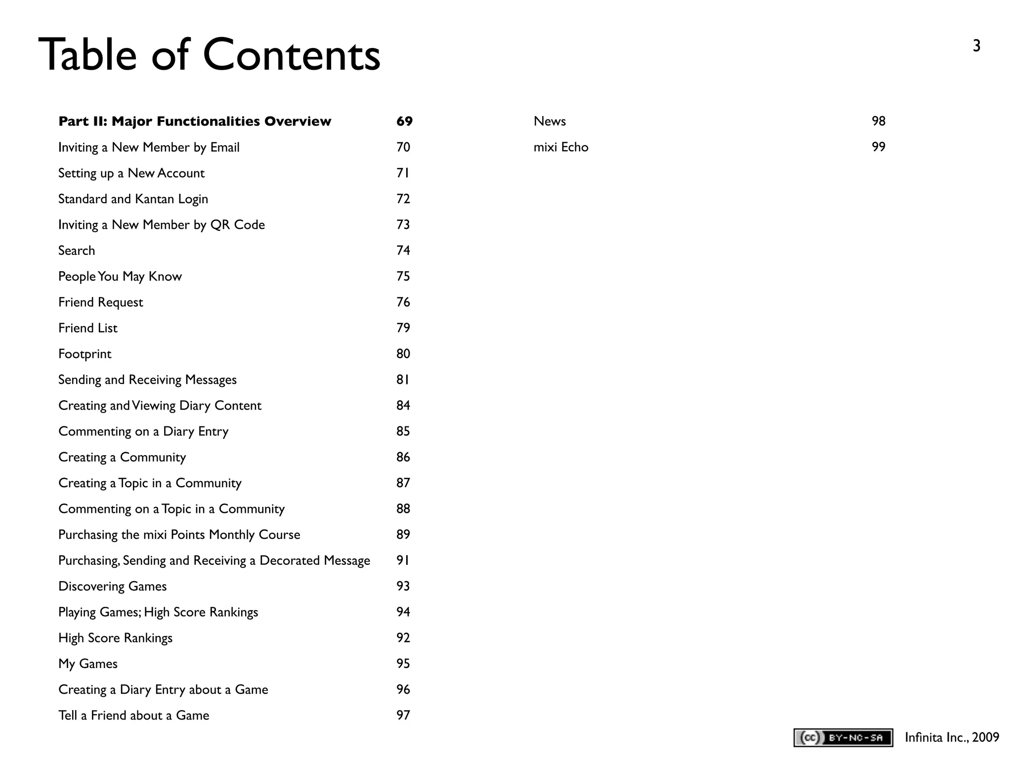 Table of Contents                                                                          3



 Part II: Major Functionalities Overview                 69   News        98
 Inviting a New Member by Email                          70   mixi Echo   99
 Setting up a New Account                                71
 Standard and Kantan Login                               72
 Inviting a New Member by QR Code                        73
 Search                                                  74
 People You May Know                                     75
 Friend Request                                          76
 Friend List                                             79
 Footprint                                               80
 Sending and Receiving Messages                          81
 Creating and Viewing Diary Content                      84
 Commenting on a Diary Entry                             85
 Creating a Community                                    86
 Creating a Topic in a Community                         87
 Commenting on a Topic in a Community                    88
 Purchasing the mixi Points Monthly Course               89
 Purchasing, Sending and Receiving a Decorated Message   91
 Discovering Games                                       93
 Playing Games; High Score Rankings                      94
 High Score Rankings                                     92
 My Games                                                95
 Creating a Diary Entry about a Game                     96
 Tell a Friend about a Game                              97
                                                                               Inﬁnita Inc., 2009
 