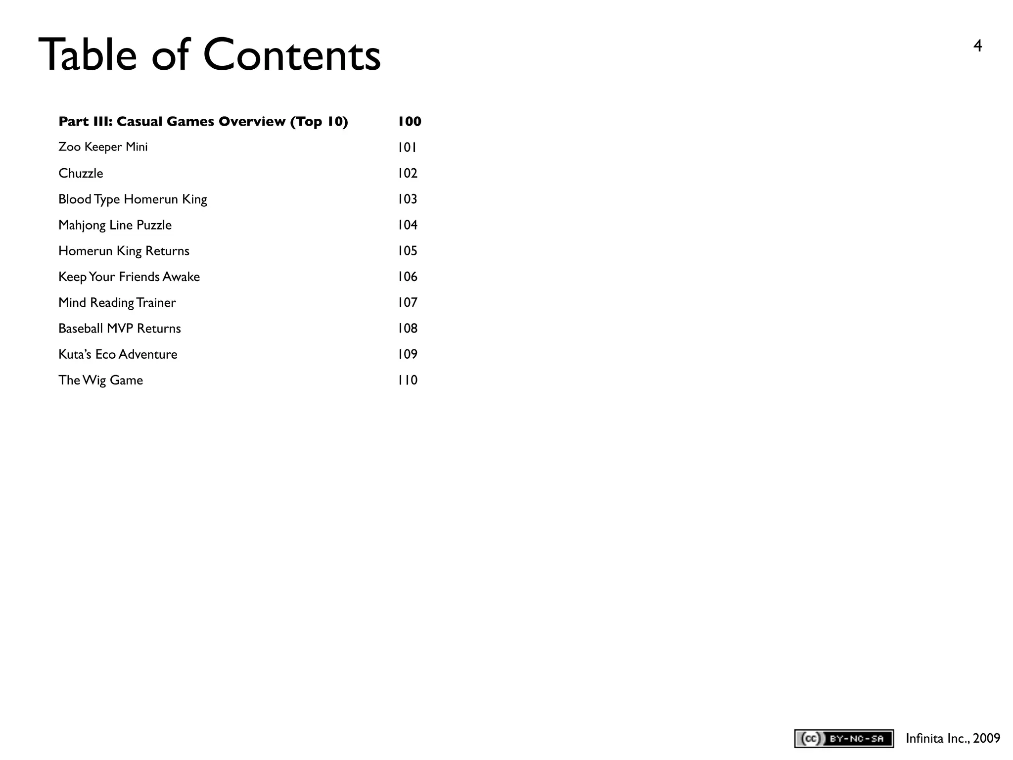 Table of Contents                                             4



 Part III: Casual Games Overview (Top 10)   100
 Zoo Keeper Mini                            101
 Chuzzle                                    102
 Blood Type Homerun King                    103
 Mahjong Line Puzzle                        104
 Homerun King Returns                       105
 Keep Your Friends Awake                    106
 Mind Reading Trainer                       107
 Baseball MVP Returns                       108
 Kuta’s Eco Adventure                       109
 The Wig Game                               110




                                                  Inﬁnita Inc., 2009
 
