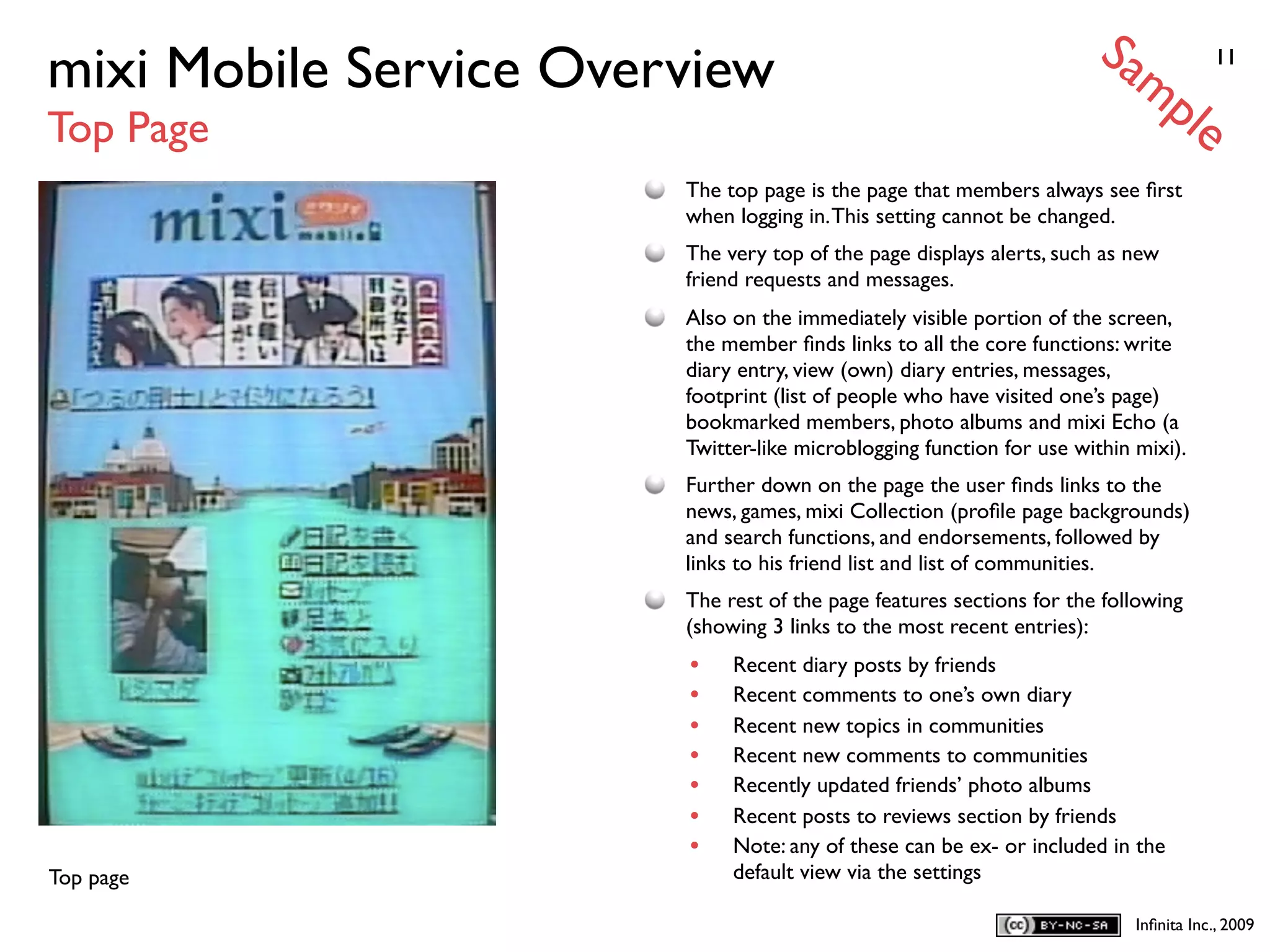Sa
mixi Mobile Service Overview                                              mp            11


Top Page                                                                           le
                        The top page is the page that members always see ﬁrst
                        when logging in. This setting cannot be changed.
                        The very top of the page displays alerts, such as new
                        friend requests and messages.
                        Also on the immediately visible portion of the screen,
                        the member ﬁnds links to all the core functions: write
                        diary entry, view (own) diary entries, messages,
                        footprint (list of people who have visited one’s page)
                        bookmarked members, photo albums and mixi Echo (a
                        Twitter-like microblogging function for use within mixi).
                        Further down on the page the user ﬁnds links to the
                        news, games, mixi Collection (proﬁle page backgrounds)
                        and search functions, and endorsements, followed by
                        links to his friend list and list of communities.
                        The rest of the page features sections for the following
                        (showing 3 links to the most recent entries):
                        •    Recent diary posts by friends
                        •    Recent comments to one’s own diary
                        •    Recent new topics in communities
                        •    Recent new comments to communities
                        •    Recently updated friends’ photo albums
                        •    Recent posts to reviews section by friends
                        •    Note: any of these can be ex- or included in the
Top page                     default view via the settings

                                                                           Inﬁnita Inc., 2009
 