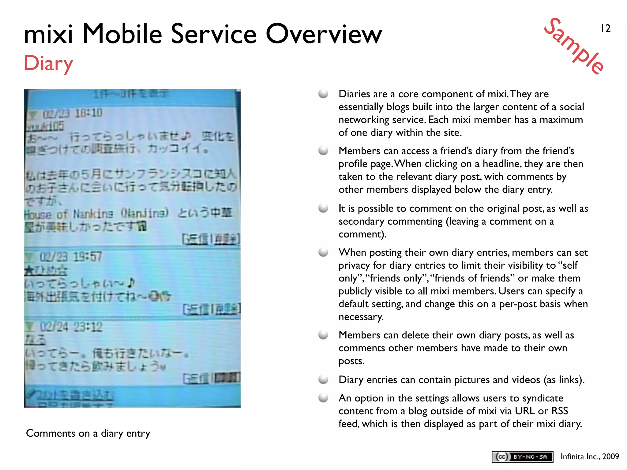 Sa
mixi Mobile Service Overview                                                     mp            12


Diary                                                                                     le
                            Diaries are a core component of mixi. They are
                            essentially blogs built into the larger content of a social
                            networking service. Each mixi member has a maximum
                            of one diary within the site.
                            Members can access a friend’s diary from the friend’s
                            proﬁle page. When clicking on a headline, they are then
                            taken to the relevant diary post, with comments by
                            other members displayed below the diary entry.
                            It is possible to comment on the original post, as well as
                            secondary commenting (leaving a comment on a
                            comment).
                            When posting their own diary entries, members can set
                            privacy for diary entries to limit their visibility to “self
                            only”, “friends only”, “friends of friends” or make them
                            publicly visible to all mixi members. Users can specify a
                            default setting, and change this on a per-post basis when
                            necessary.
                            Members can delete their own diary posts, as well as
                            comments other members have made to their own
                            posts.
                            Diary entries can contain pictures and videos (as links).
                            An option in the settings allows users to syndicate
                            content from a blog outside of mixi via URL or RSS
                            feed, which is then displayed as part of their mixi diary.
Comments on a diary entry

                                                                                 Inﬁnita Inc., 2009
 