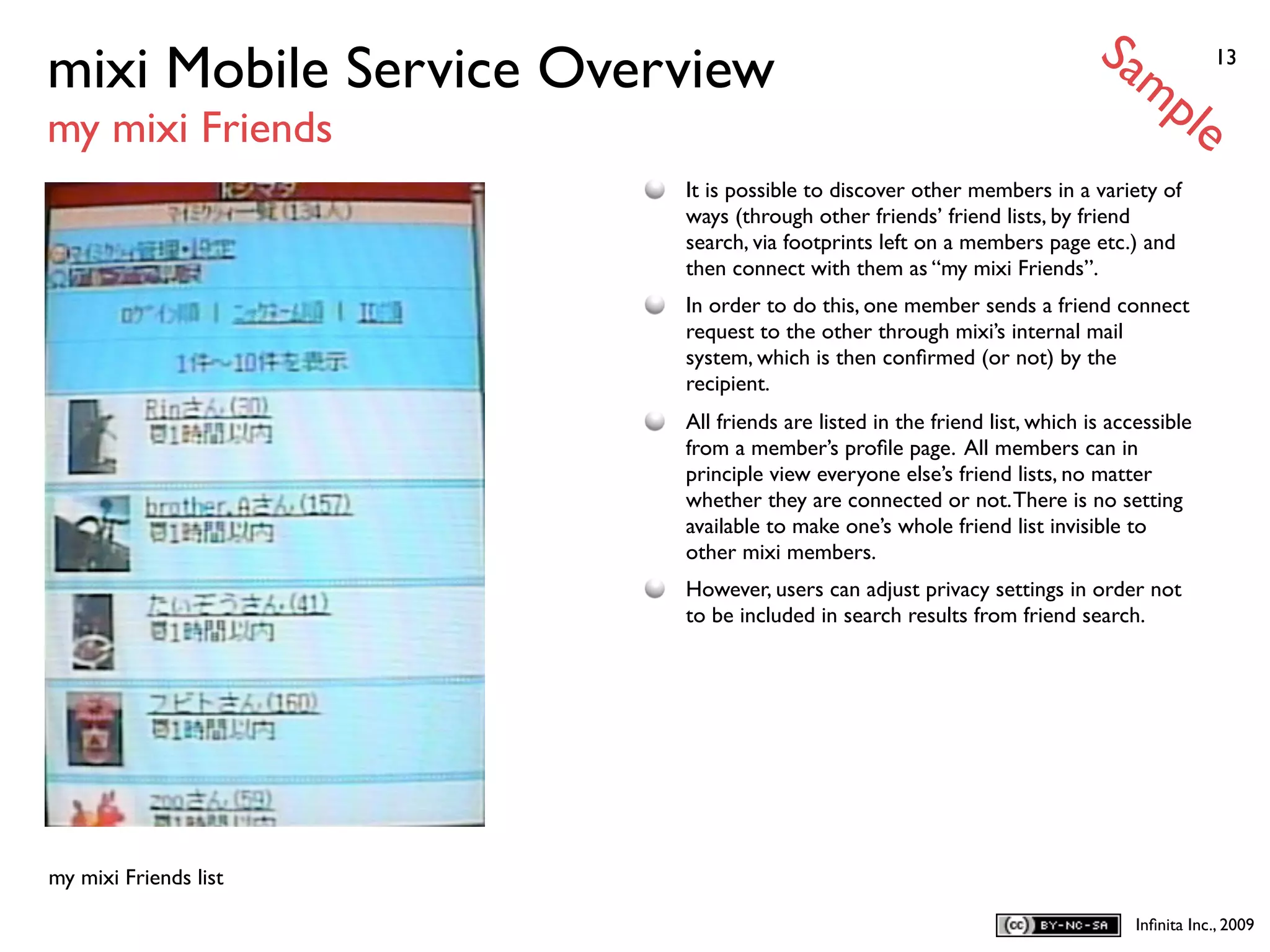 Sa
mixi Mobile Service Overview                                                  mp           13


my mixi Friends                                                                       le
                        It is possible to discover other members in a variety of
                        ways (through other friends’ friend lists, by friend
                        search, via footprints left on a members page etc.) and
                        then connect with them as “my mixi Friends”.
                        In order to do this, one member sends a friend connect
                        request to the other through mixi’s internal mail
                        system, which is then conﬁrmed (or not) by the
                        recipient.
                        All friends are listed in the friend list, which is accessible
                        from a member’s proﬁle page. All members can in
                        principle view everyone else’s friend lists, no matter
                        whether they are connected or not. There is no setting
                        available to make one’s whole friend list invisible to
                        other mixi members.
                        However, users can adjust privacy settings in order not
                        to be included in search results from friend search.




my mixi Friends list

                                                                               Inﬁnita Inc., 2009
 