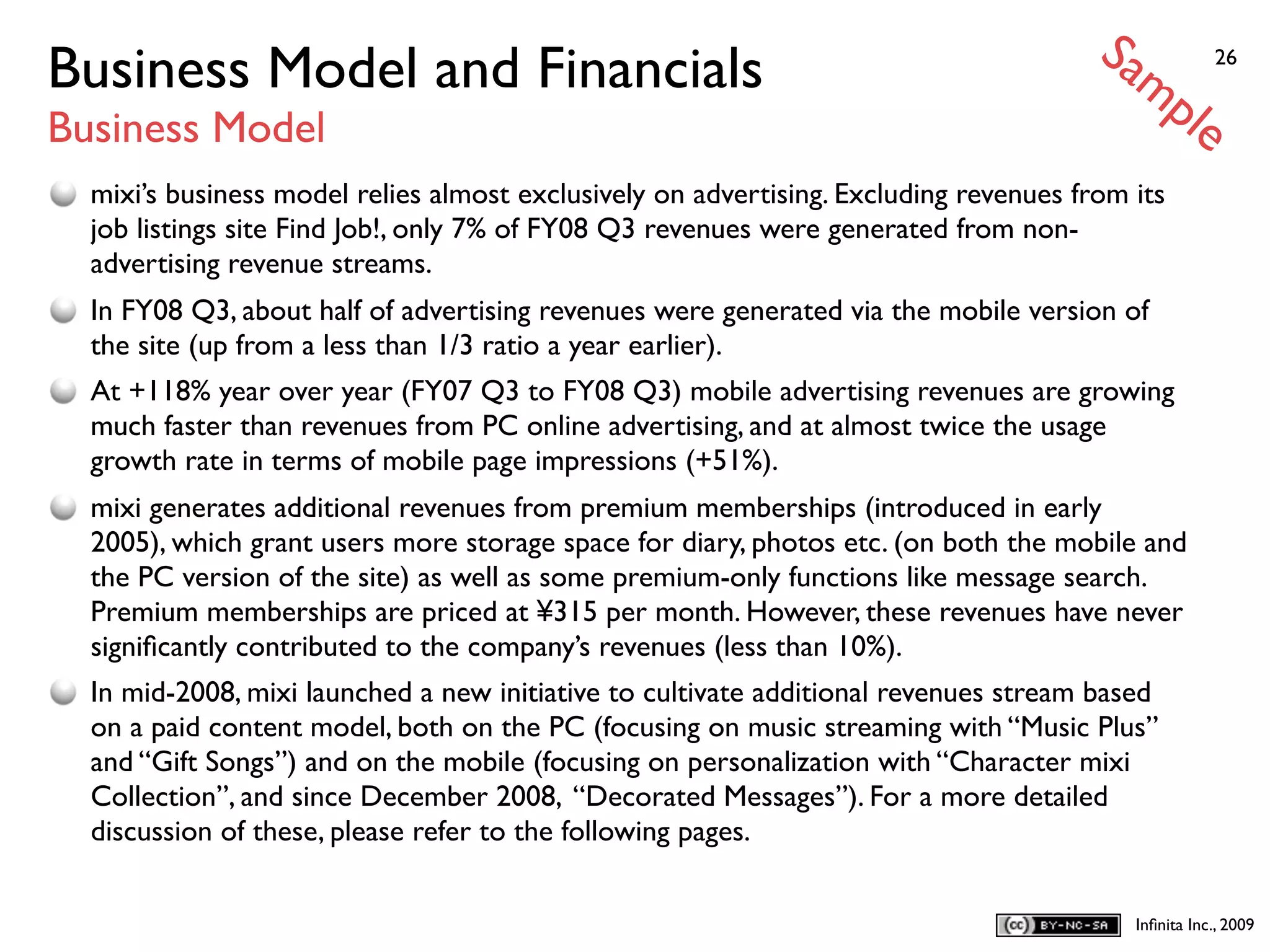 Sa
Business Model and Financials                                                             mp            26


Business Model                                                                                     le
  mixi’s business model relies almost exclusively on advertising. Excluding revenues from its
  job listings site Find Job!, only 7% of FY08 Q3 revenues were generated from non-
  advertising revenue streams.
  In FY08 Q3, about half of advertising revenues were generated via the mobile version of
  the site (up from a less than 1/3 ratio a year earlier).
  At +118% year over year (FY07 Q3 to FY08 Q3) mobile advertising revenues are growing
  much faster than revenues from PC online advertising, and at almost twice the usage
  growth rate in terms of mobile page impressions (+51%).
  mixi generates additional revenues from premium memberships (introduced in early
  2005), which grant users more storage space for diary, photos etc. (on both the mobile and
  the PC version of the site) as well as some premium-only functions like message search.
  Premium memberships are priced at ¥315 per month. However, these revenues have never
  signiﬁcantly contributed to the company’s revenues (less than 10%).
  In mid-2008, mixi launched a new initiative to cultivate additional revenues stream based
  on a paid content model, both on the PC (focusing on music streaming with “Music Plus”
  and “Gift Songs”) and on the mobile (focusing on personalization with “Character mixi
  Collection”, and since December 2008, “Decorated Messages”). For a more detailed
  discussion of these, please refer to the following pages.


                                                                                            Inﬁnita Inc., 2009
 