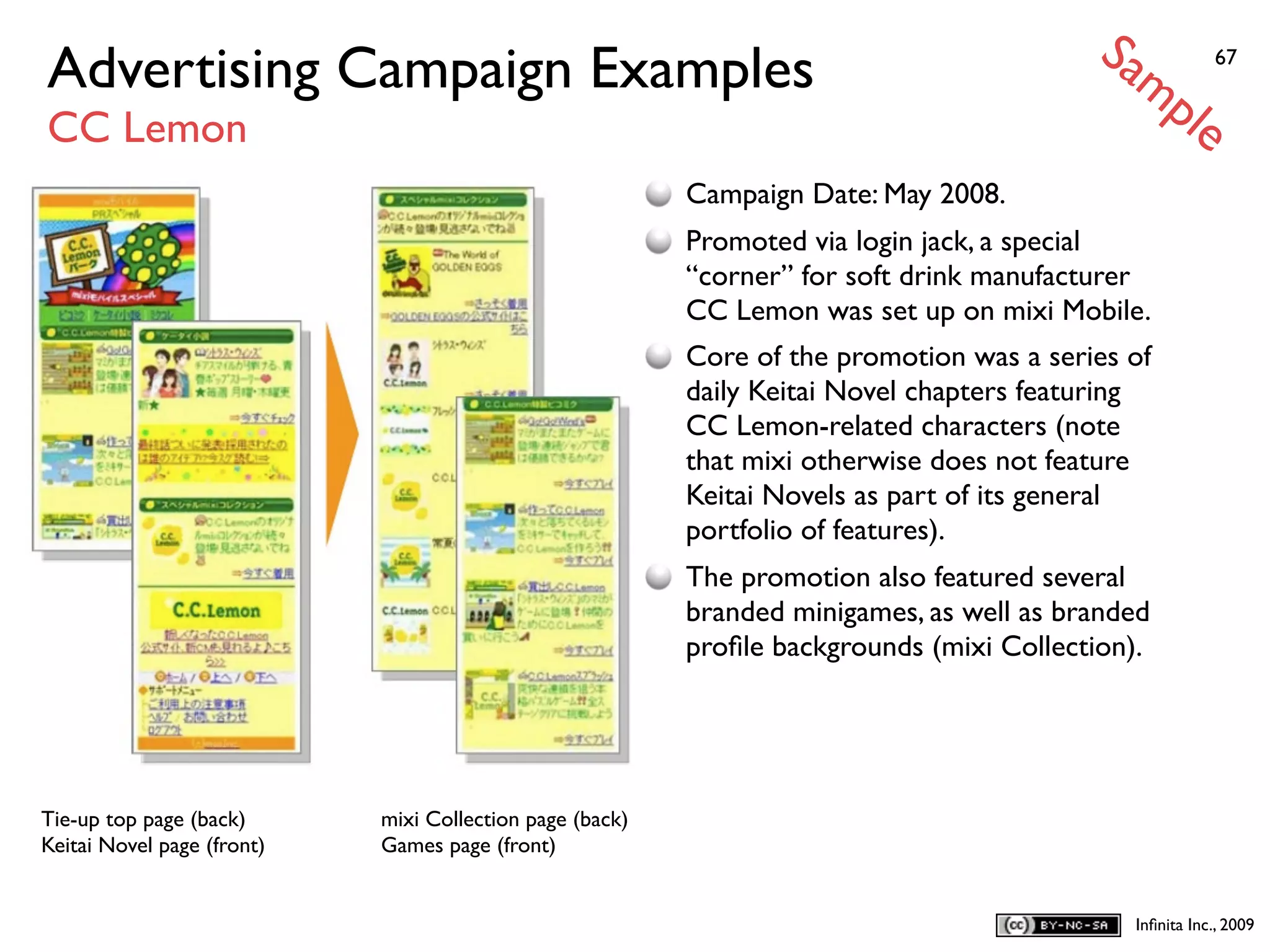 Sa
Advertising Campaign Examples                                                                mp            67


CC Lemon                                                                                              le
                                                          Campaign Date: May 2008.
                                                          Promoted via login jack, a special
                                                          “corner” for soft drink manufacturer
                                                          CC Lemon was set up on mixi Mobile.
                                                          Core of the promotion was a series of
                                                          daily Keitai Novel chapters featuring
                                                          CC Lemon-related characters (note
                                                          that mixi otherwise does not feature
                                                          Keitai Novels as part of its general
                                                          portfolio of features).
                                                          The promotion also featured several
                                                          branded minigames, as well as branded
                                                          proﬁle backgrounds (mixi Collection).




Tie-up top page (back)      mixi Collection page (back)
Keitai Novel page (front)   Games page (front)


                                                                                               Inﬁnita Inc., 2009
 