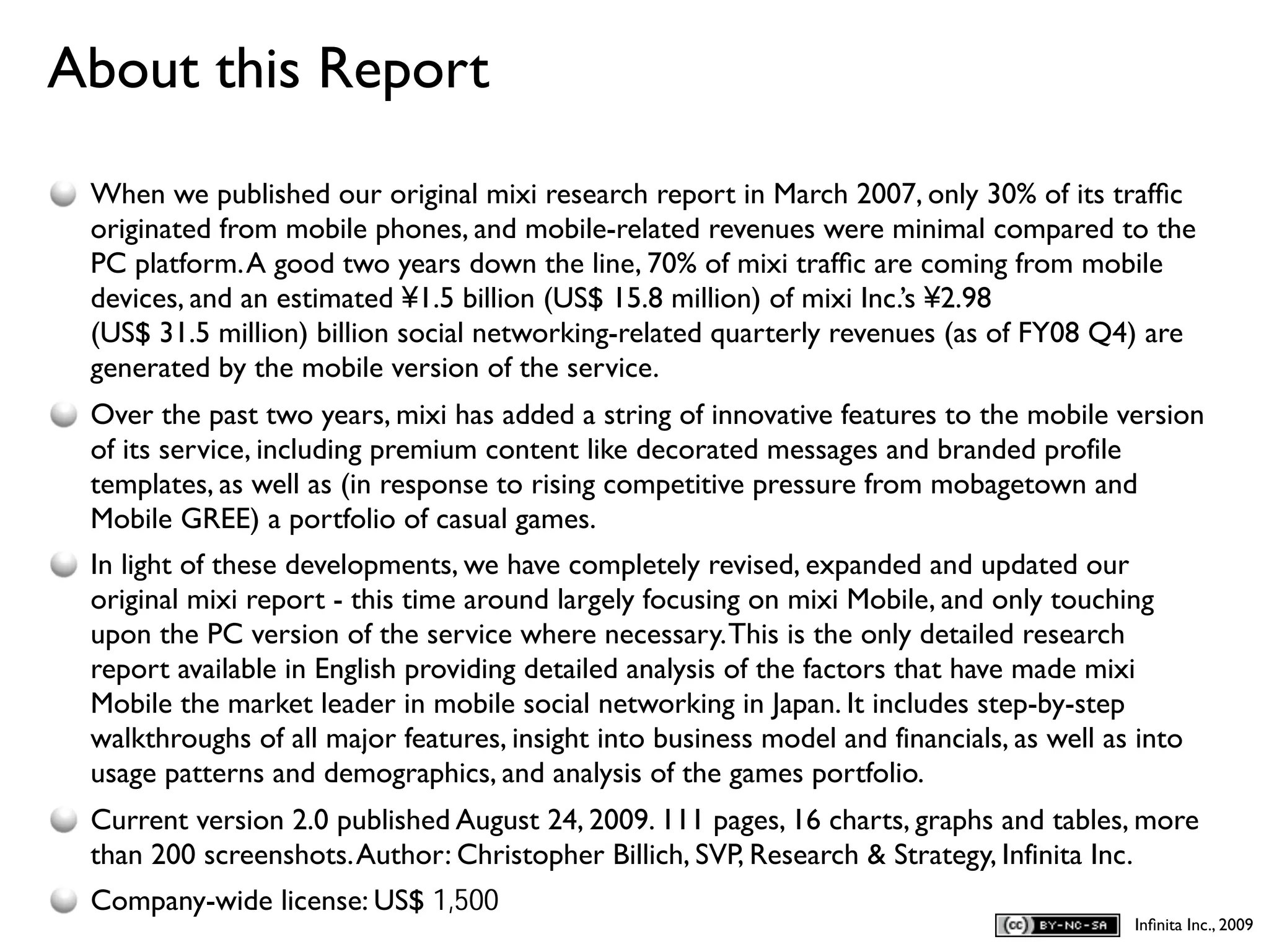 About this Report
D
    When we published our original mixi research report in March 2007, only 30% of its trafﬁc
    originated from mobile phones, and mobile-related revenues were minimal compared to the
    PC platform. A good two years down the line, 70% of mixi trafﬁc are coming from mobile
    devices, and an estimated ¥1.5 billion (US$ 15.8 million) of mixi Inc.’s ¥2.98
    (US$ 31.5 million) billion social networking-related quarterly revenues (as of FY08 Q4) are
    generated by the mobile version of the service.
    Over the past two years, mixi has added a string of innovative features to the mobile version
    of its service, including premium content like decorated messages and branded profile
    templates, as well as (in response to rising competitive pressure from mobagetown and
    Mobile GREE) a portfolio of casual games.
    In light of these developments, we have completely revised, expanded and updated our
    original mixi report - this time around largely focusing on mixi Mobile, and only touching
    upon the PC version of the service where necessary. This is the only detailed research
    report available in English providing detailed analysis of the factors that have made mixi
    Mobile the market leader in mobile social networking in Japan. It includes step-by-step
    walkthroughs of all major features, insight into business model and financials, as well as into
    usage patterns and demographics, and analysis of the games portfolio.
    Current version 2.0 published August 24, 2009. 111 pages, 16 charts, graphs and tables, more
    than 200 screenshots. Author: Christopher Billich, SVP, Research & Strategy, Infinita Inc.
    Company-wide license: US$ 1,500
                                                                                              Inﬁnita Inc., 2009
 