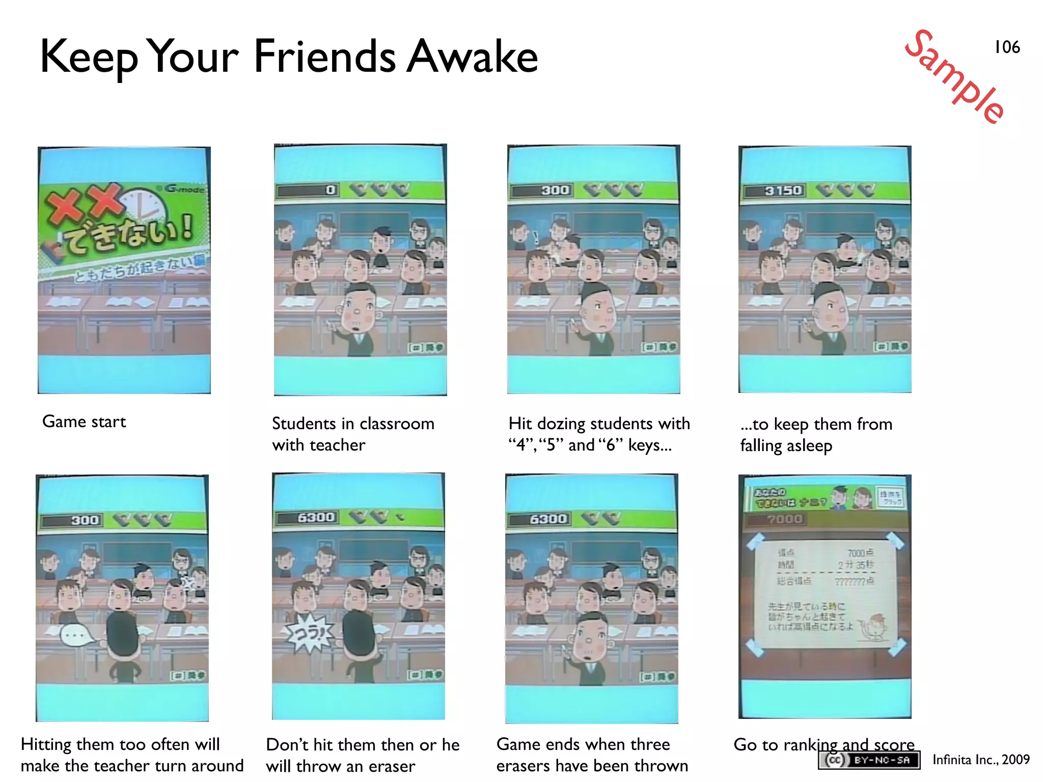 Sa
  Keep Your Friends Awake                                                                                        mp           106


  S                                                                                                                       le




  Game start                   Students in classroom        Hit dozing students with   ...to keep them from
                               with teacher                 “4”, “5” and “6” keys...   falling asleep




Hitting them too often will    Don’t hit them then or he   Game ends when three        Go to ranking and score
                                                                                                                   Inﬁnita Inc., 2009
make the teacher turn around   will throw an eraser        erasers have been thrown
 