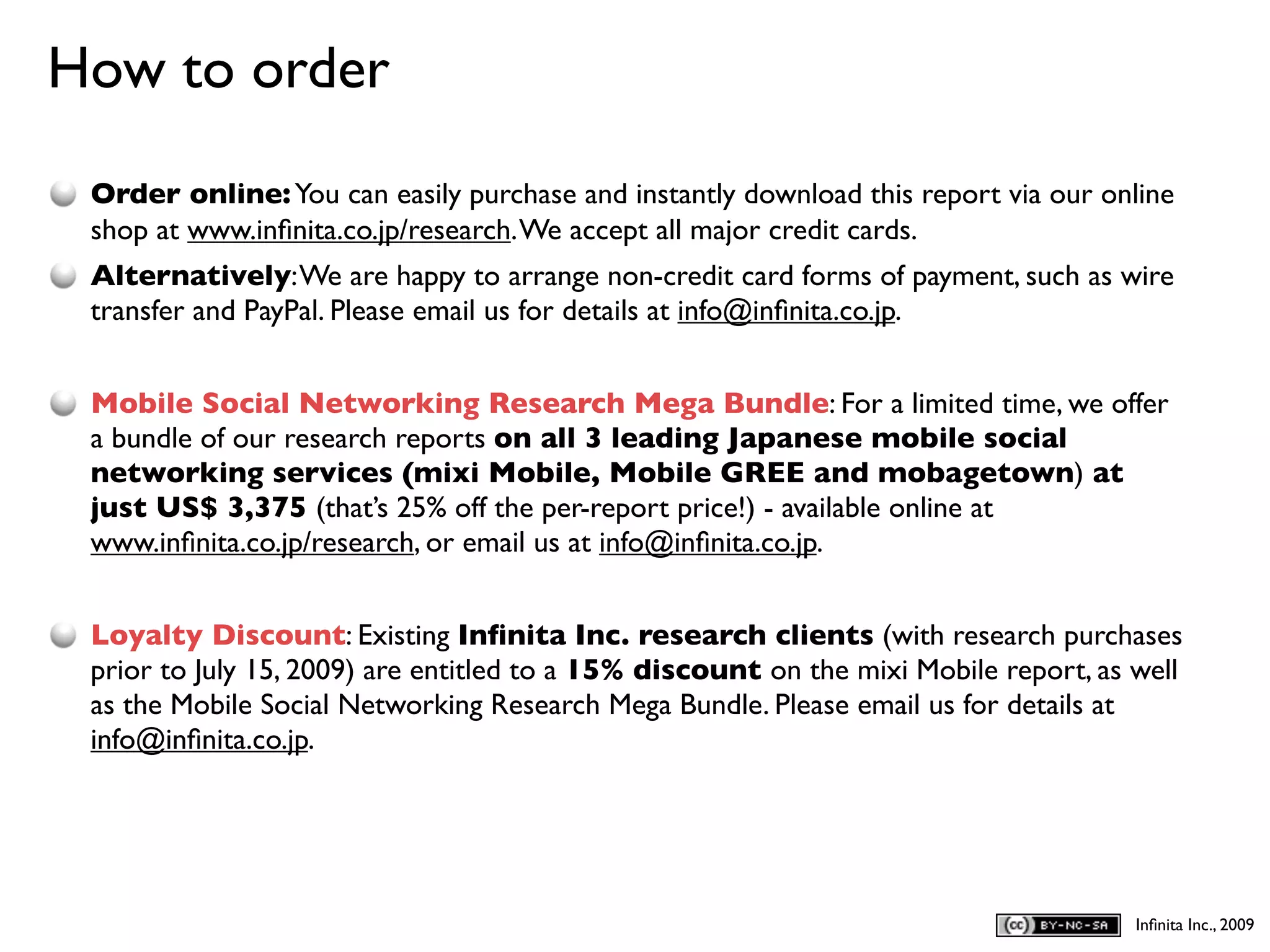 How to order
D
    Order online: You can easily purchase and instantly download this report via our online
    shop at www.inﬁnita.co.jp/research. We accept all major credit cards.
    Alternatively: We are happy to arrange non-credit card forms of payment, such as wire
    transfer and PayPal. Please email us for details at info@inﬁnita.co.jp.


    Mobile Social Networking Research Mega Bundle: For a limited time, we offer
    a bundle of our research reports on all 3 leading Japanese mobile social
    networking services (mixi Mobile, Mobile GREE and mobagetown) at
    just US$ 3,375 (that’s 25% off the per-report price!) - available online at
    www.inﬁnita.co.jp/research, or email us at info@inﬁnita.co.jp.


    Loyalty Discount: Existing Inﬁnita Inc. research clients (with research purchases
    prior to July 15, 2009) are entitled to a 15% discount on the mixi Mobile report, as well
    as the Mobile Social Networking Research Mega Bundle. Please email us for details at
    info@inﬁnita.co.jp.




                                                                                         Inﬁnita Inc., 2009
 