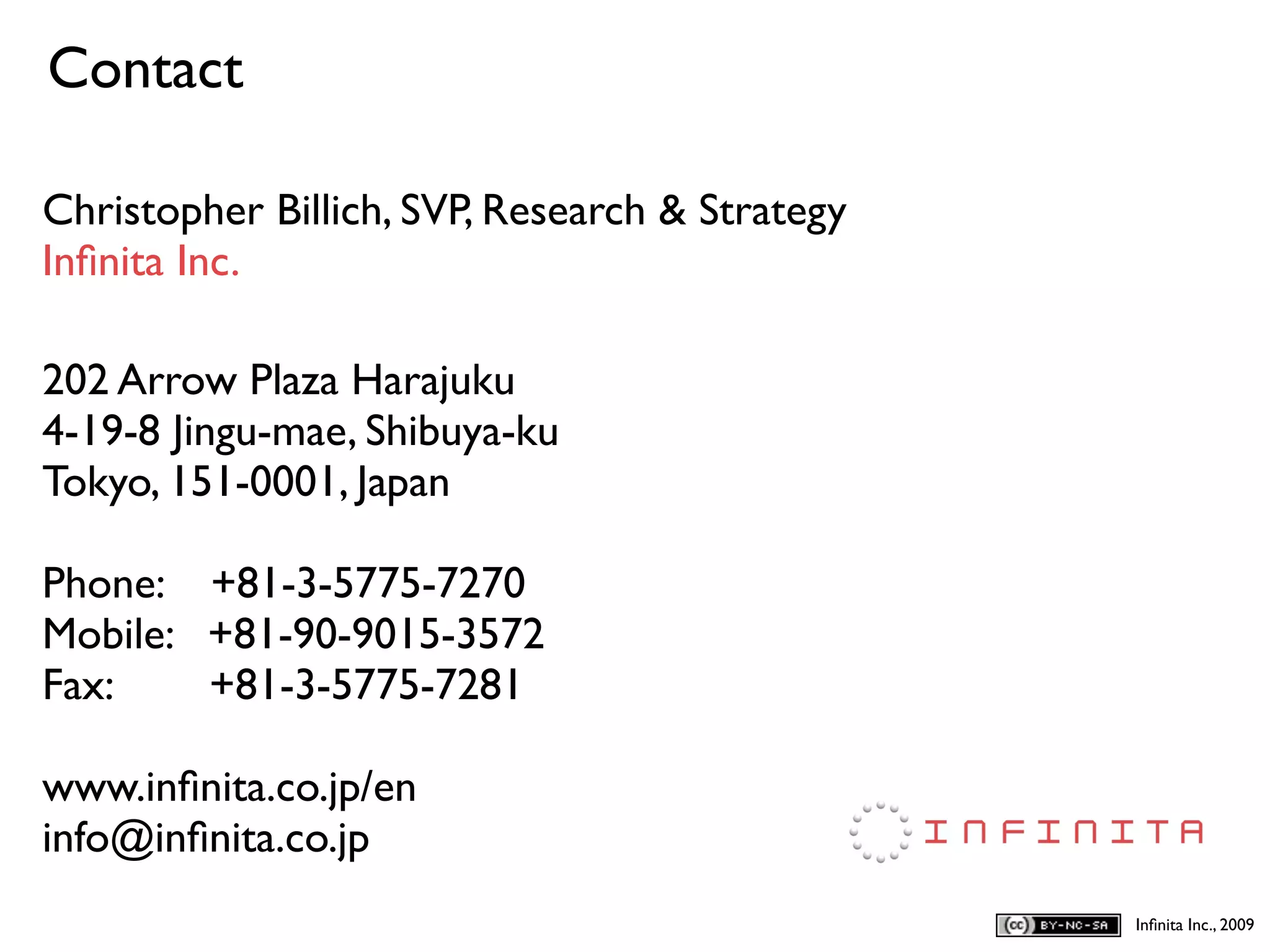 Contact
D
Christopher Billich, SVP, Research & Strategy
Inﬁnita Inc.

202 Arrow Plaza Harajuku
4-19-8 Jingu-mae, Shibuya-ku
Tokyo, 151-0001, Japan

Phone: +81-3-5775-7270
Mobile: +81-90-9015-3572
Fax:    +81-3-5775-7281

www.inﬁnita.co.jp/en
info@inﬁnita.co.jp
                                                Inﬁnita Inc., 2009
 