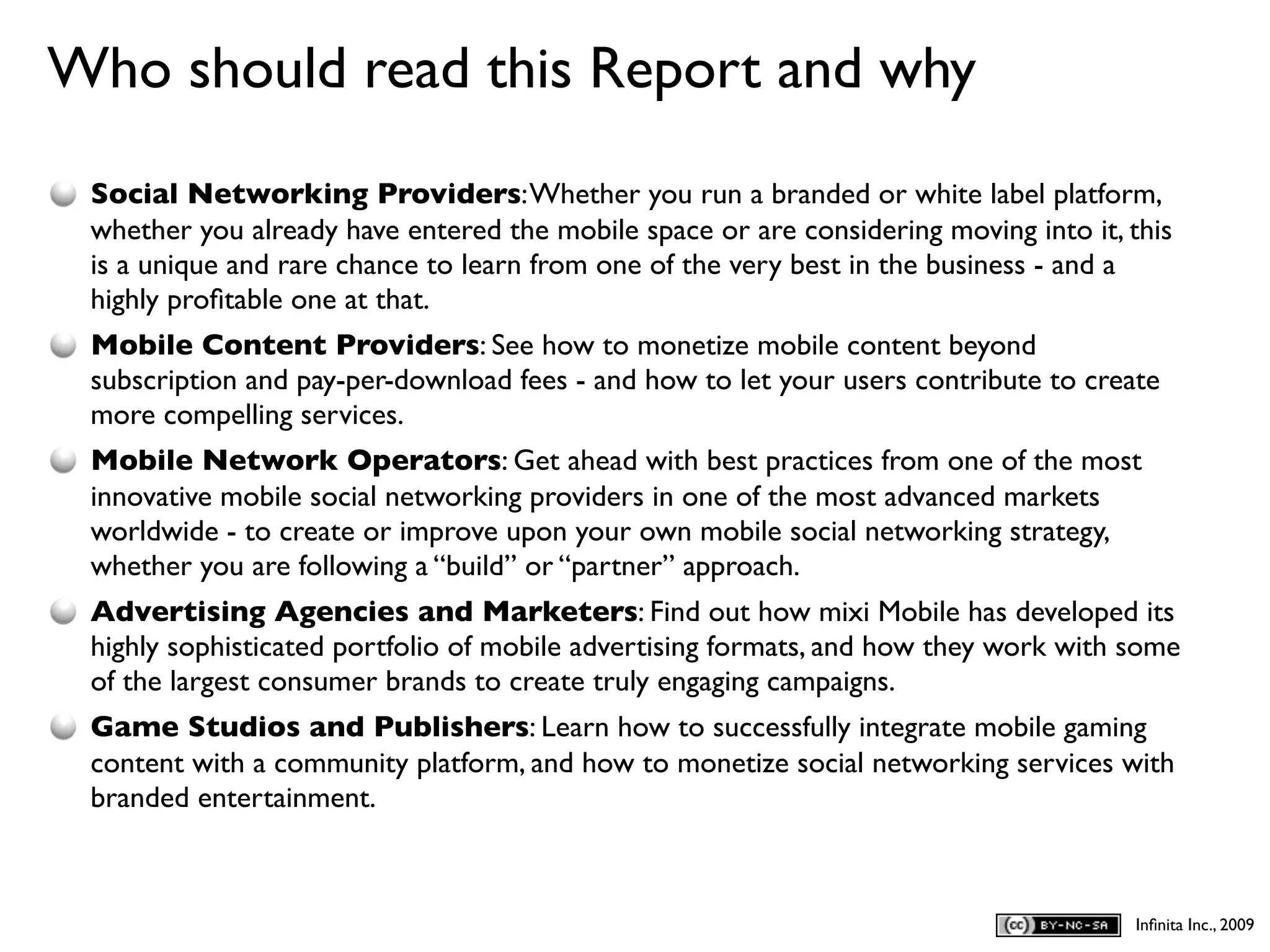 Who should read this Report and why
D
    Social Networking Providers: Whether you run a branded or white label platform,
    whether you already have entered the mobile space or are considering moving into it, this
    is a unique and rare chance to learn from one of the very best in the business - and a
    highly proﬁtable one at that.
    Mobile Content Providers: See how to monetize mobile content beyond
    subscription and pay-per-download fees - and how to let your users contribute to create
    more compelling services.
    Mobile Network Operators: Get ahead with best practices from one of the most
    innovative mobile social networking providers in one of the most advanced markets
    worldwide - to create or improve upon your own mobile social networking strategy,
    whether you are following a “build” or “partner” approach.
    Advertising Agencies and Marketers: Find out how mixi Mobile has developed its
    highly sophisticated portfolio of mobile advertising formats, and how they work with some
    of the largest consumer brands to create truly engaging campaigns.
    Game Studios and Publishers: Learn how to successfully integrate mobile gaming
    content with a community platform, and how to monetize social networking services with
    branded entertainment.



                                                                                         Inﬁnita Inc., 2009
 