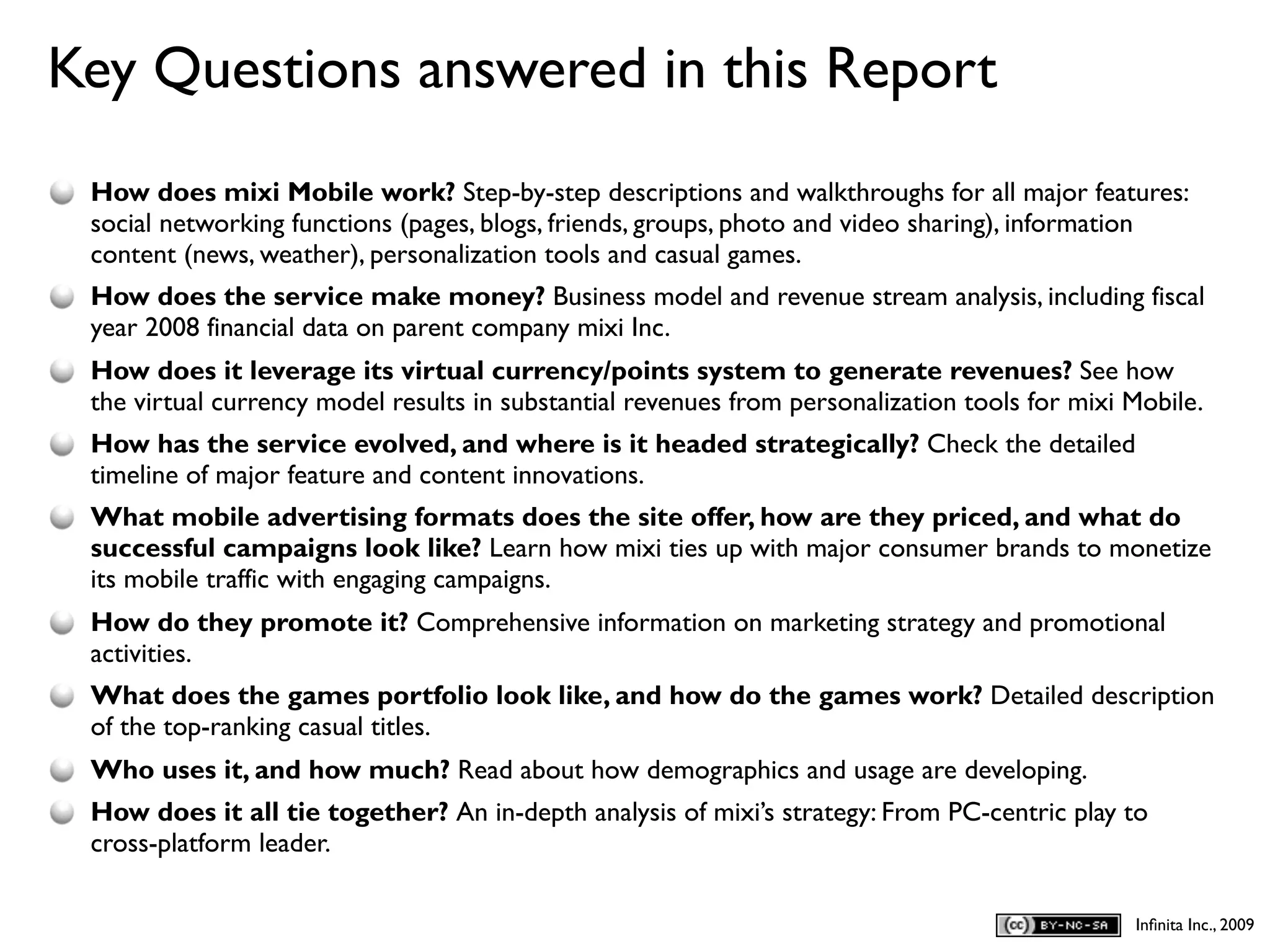 Key Questions answered in this Report
D
    How does mixi Mobile work? Step-by-step descriptions and walkthroughs for all major features:
    social networking functions (pages, blogs, friends, groups, photo and video sharing), information
    content (news, weather), personalization tools and casual games.
    How does the service make money? Business model and revenue stream analysis, including fiscal
    year 2008 financial data on parent company mixi Inc.
    How does it leverage its virtual currency/points system to generate revenues? See how
    the virtual currency model results in substantial revenues from personalization tools for mixi Mobile.
    How has the service evolved, and where is it headed strategically? Check the detailed
    timeline of major feature and content innovations.
    What mobile advertising formats does the site offer, how are they priced, and what do
    successful campaigns look like? Learn how mixi ties up with major consumer brands to monetize
    its mobile traffic with engaging campaigns.
    How do they promote it? Comprehensive information on marketing strategy and promotional
    activities.
    What does the games portfolio look like, and how do the games work? Detailed description
    of the top-ranking casual titles.
    Who uses it, and how much? Read about how demographics and usage are developing.
    How does it all tie together? An in-depth analysis of mixi’s strategy: From PC-centric play to
    cross-platform leader.

                                                                                                   Inﬁnita Inc., 2009
 