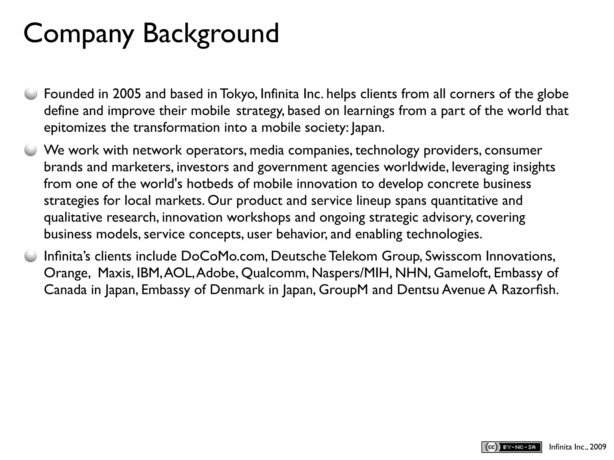 Company Background
D
    Founded in 2005 and based in Tokyo, Infinita Inc. helps clients from all corners of the globe
    define and improve their mobile strategy, based on learnings from a part of the world that
    epitomizes the transformation into a mobile society: Japan.
    We work with network operators, media companies, technology providers, consumer
    brands and marketers, investors and government agencies worldwide, leveraging insights
    from one of the world's hotbeds of mobile innovation to develop concrete business
    strategies for local markets. Our product and service lineup spans quantitative and
    qualitative research, innovation workshops and ongoing strategic advisory, covering
    business models, service concepts, user behavior, and enabling technologies.
    Inﬁnita’s clients include DoCoMo.com, Deutsche Telekom Group, Swisscom Innovations,
    Orange, Maxis, IBM, AOL, Adobe, Qualcomm, Naspers/MIH, NHN, Gameloft, Embassy of
    Canada in Japan, Embassy of Denmark in Japan, GroupM and Dentsu Avenue A Razorﬁsh.




                                                                                             Inﬁnita Inc., 2009
 