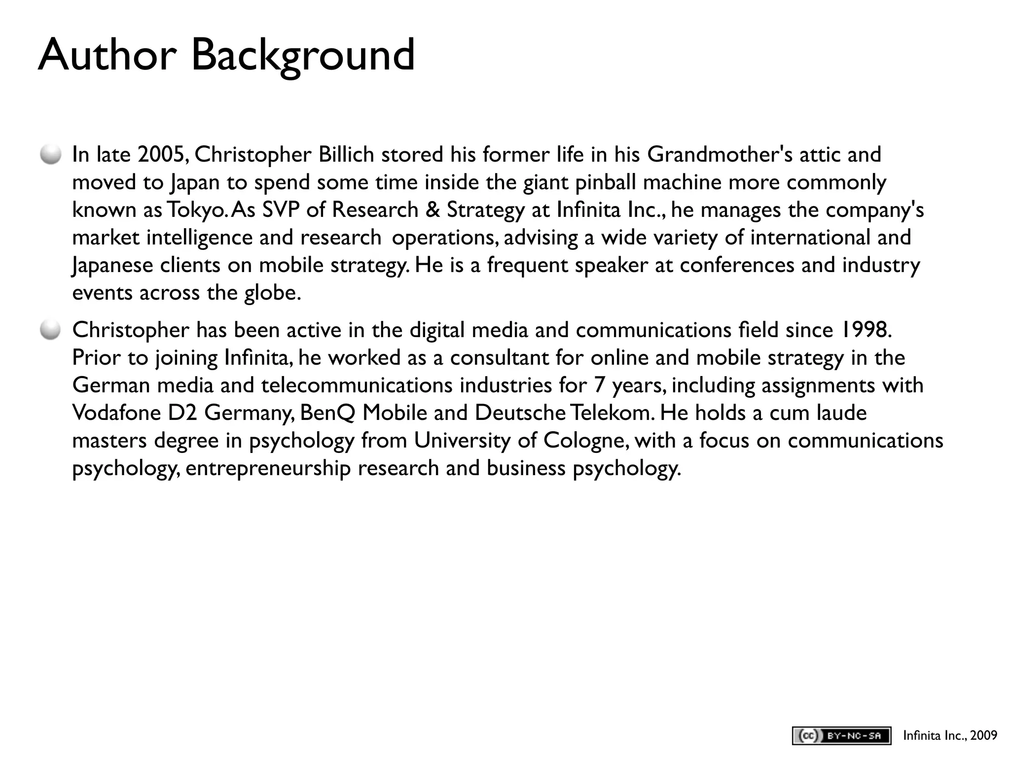 Author Background
D
    In late 2005, Christopher Billich stored his former life in his Grandmother's attic and
    moved to Japan to spend some time inside the giant pinball machine more commonly
    known as Tokyo. As SVP of Research & Strategy at Inﬁnita Inc., he manages the company's
    market intelligence and research operations, advising a wide variety of international and
    Japanese clients on mobile strategy. He is a frequent speaker at conferences and industry
    events across the globe.
    Christopher has been active in the digital media and communications ﬁeld since 1998.
    Prior to joining Inﬁnita, he worked as a consultant for online and mobile strategy in the
    German media and telecommunications industries for 7 years, including assignments with
    Vodafone D2 Germany, BenQ Mobile and Deutsche Telekom. He holds a cum laude
    masters degree in psychology from University of Cologne, with a focus on communications
    psychology, entrepreneurship research and business psychology.




                                                                                          Inﬁnita Inc., 2009
 