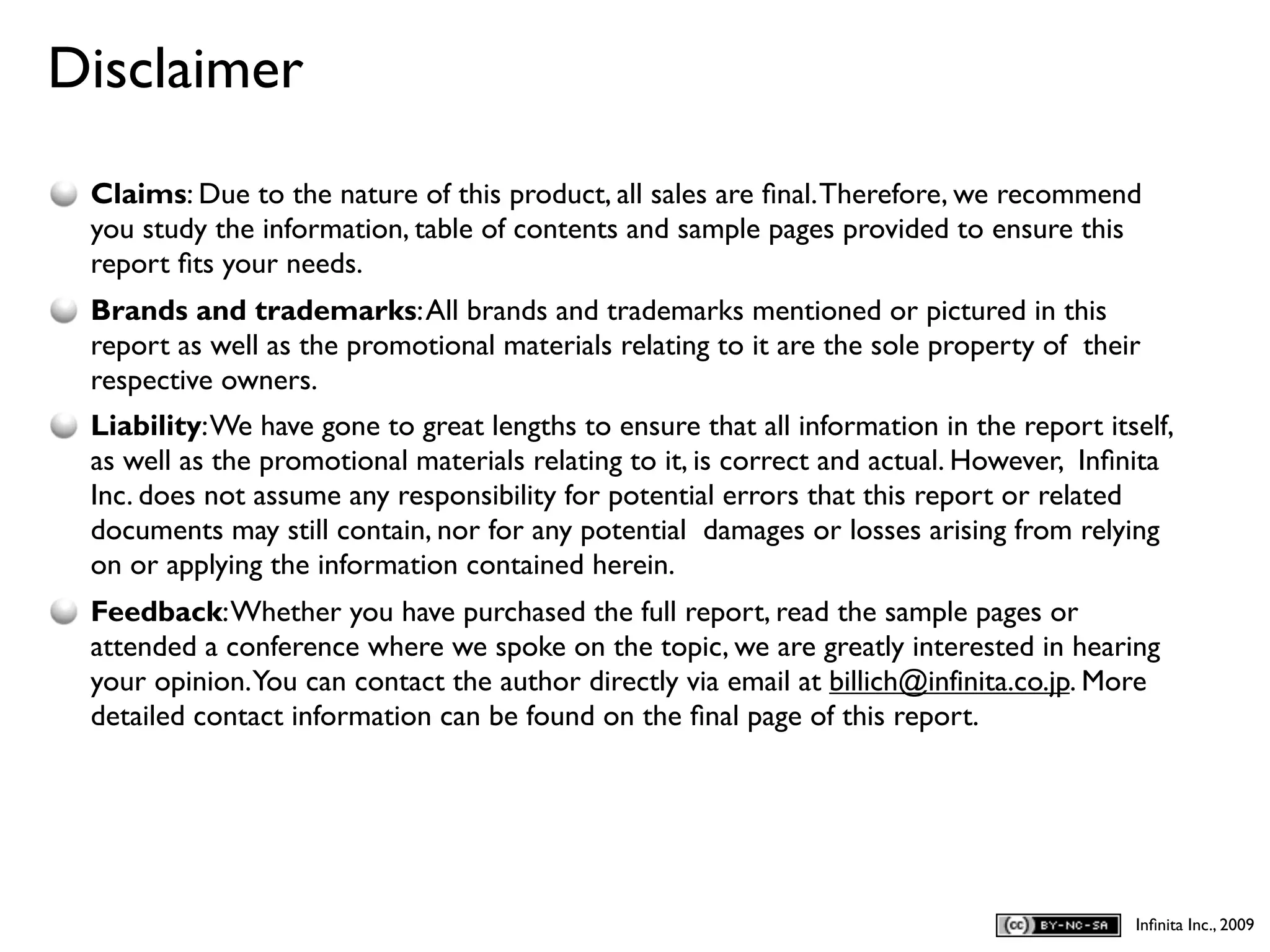 Disclaimer
D
    Claims: Due to the nature of this product, all sales are ﬁnal. Therefore, we recommend
    you study the information, table of contents and sample pages provided to ensure this
    report ﬁts your needs.
    Brands and trademarks: All brands and trademarks mentioned or pictured in this
    report as well as the promotional materials relating to it are the sole property of their
    respective owners.
    Liability: We have gone to great lengths to ensure that all information in the report itself,
    as well as the promotional materials relating to it, is correct and actual. However, Inﬁnita
    Inc. does not assume any responsibility for potential errors that this report or related
    documents may still contain, nor for any potential damages or losses arising from relying
    on or applying the information contained herein.
    Feedback: Whether you have purchased the full report, read the sample pages or
    attended a conference where we spoke on the topic, we are greatly interested in hearing
    your opinion.You can contact the author directly via email at billich@infinita.co.jp. More
    detailed contact information can be found on the ﬁnal page of this report.




                                                                                             Inﬁnita Inc., 2009
 