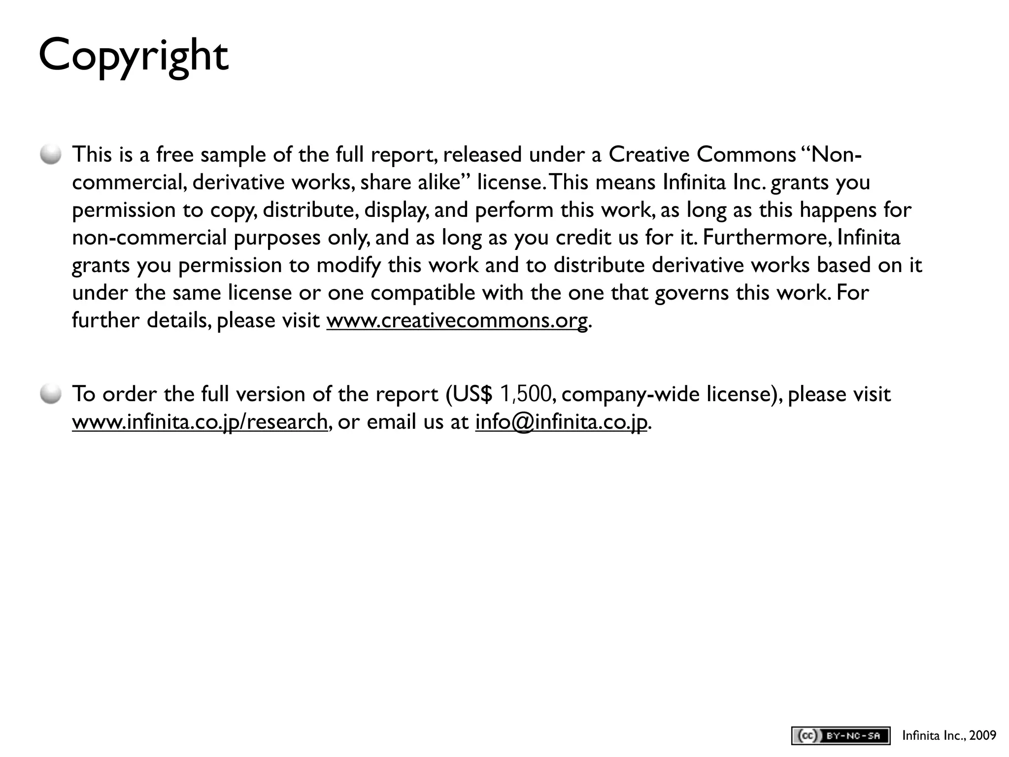 Copyright
D
    This is a free sample of the full report, released under a Creative Commons “Non-
    commercial, derivative works, share alike” license. This means Infinita Inc. grants you
    permission to copy, distribute, display, and perform this work, as long as this happens for
    non-commercial purposes only, and as long as you credit us for it. Furthermore, Infinita
    grants you permission to modify this work and to distribute derivative works based on it
    under the same license or one compatible with the one that governs this work. For
    further details, please visit www.creativecommons.org.


    To order the full version of the report (US$ 1,500, company-wide license), please visit
    www.infinita.co.jp/research, or email us at info@infinita.co.jp.




                                                                                              Inﬁnita Inc., 2009
 