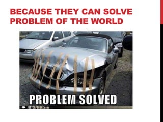 BECAUSE THEY CAN SOLVE
PROBLEM OF THE WORLD
 