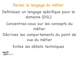 Parlez le langage du métier
Deﬁnissez un langage spéciﬁque pour le
            domaine (DSL)
 Concentrez-vous sur les concepts du
                métier
Décrivez les comportements du point de
             vue du métier
     Evitez les détails techniques
 