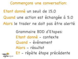 Commençons une conversation:
Etant donné un seuil de 15.0
Quand une action est échangée á 5.0
Alors le trader ne doit pas être alerté
      Grammaire BDD d’Etapes:
      Etant donné - contexte
      Quand - événement
      Alors - résultat
      Et - répète étape précédente
 