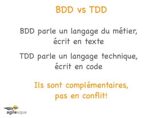 BDD vs TDD

BDD parle un langage du métier,
        écrit en texte
TDD parle un langage technique,
         écrit en code

   Ils sont complémentaires,
         pas en conﬂit!
 