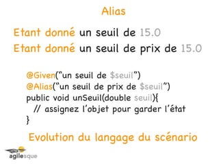 Alias
Etant donné un seuil de 15.0
Etant donné un seuil de prix de 15.0

  @Given(“un seuil de $seuil”)
  @Alias(“un seuil de prix de $seuil”)
  public void unSeuil(double seuil){
    / assignez l’objet pour garder l’état
     /
  }
  Evolution du langage du scénario
 