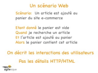 Un scénario Web
    Scénario: Un article est ajouté au
    panier du site e-commerce

    Etant donné le panier est vide
    Quand je recherche un article
    Et l’article est ajouté au panier
    Alors le panier contient cet article

On décrit les interactions des utilisateurs
     Pas les détails HTTP/HTML
 
