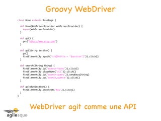 Groovy WebDriver
class Home extends BasePage {

    def Home(WebDriverProvider webDriverProvider) {
      super(webDriverProvider)
    }

    def go() {
      get("http://www.etsy.com")
    }

    def go(String section) {
      go()
      findElement(By.xpath("//a[@title = '$section']")).click()
    }

    def search(String thing) {
      findElement(By.id("search-facet")).click()
      findElement(By.className("all")).click()
      findElement(By.id("search-query")).sendKeys(thing)
      findElement(By.id("search_submit")).click()
    }

    def goToBuySection() {
      findElement(By.linkText("Buy")).click()
    }
}




           WebDriver agit comme une API
 