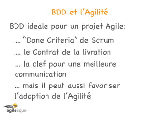 BDD et l’Agilité
BDD ideale pour un projet Agile:
 .... “Done Criteria” de Scrum
 .... le Contrat de la livration
 ... la clef pour une meilleure
 communication
 ... mais il peut aussi favoriser
 l’adoption de l’Agilité
 