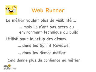 Web Runner
Le métier voulait plus de visibilité ...
       ... mais ils n’ont pas acces au
       environment technique du build
Utilisé pour le setup des démos
      ... dans les Sprint Reviews
      ... dans les démos métier
 Cela donne plus de conﬁance au métier
 