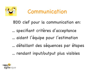 Communication
BDD clef pour la communication en:
... speciﬁant critères d’acceptance
... aidant l’équipe pour l’estimation
... détaillant des séquences par étapes
... rendant input/output plus visibles
 