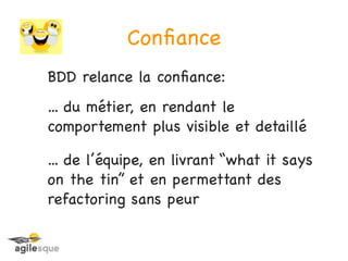 Conﬁance
BDD relance la conﬁance:
... du métier, en rendant le
comportement plus visible et detaillé

... de l’équipe, en livrant “what it says
on the tin” et en permettant des
refactoring sans peur
 