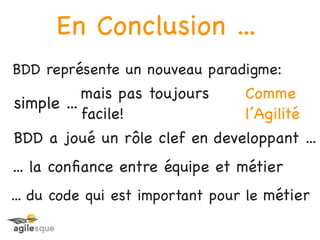 En Conclusion ...
BDD représente un nouveau paradigme:
           mais pas toujours      Comme
simple ...
           facile!                l’Agilité
BDD a joué un rôle clef en developpant ...
... la conﬁance entre équipe et métier
... du code qui est important pour le métier
 