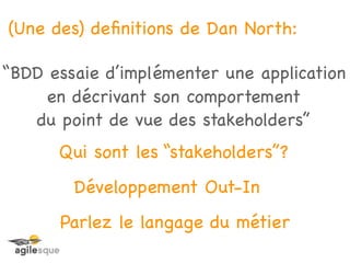 (Une des) deﬁnitions de Dan North:

“BDD essaie d’implémenter une application
     en décrivant son comportement
   du point de vue des stakeholders”
      Qui sont les “stakeholders”?
        Développement Out-In
      Parlez le langage du métier
 