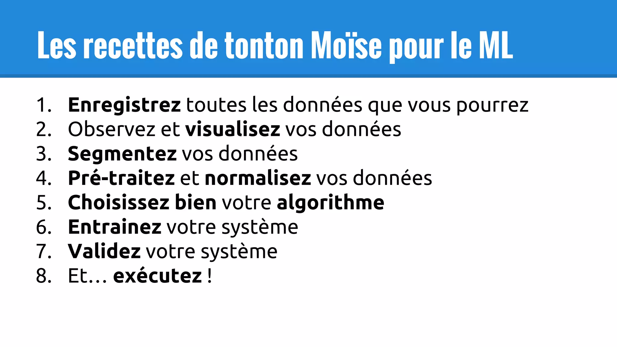 Les recettes de tonton Moïse pour le ML
1. Enregistrez toutes les données que vous pourrez
2. Observez et visualisez vos données
3. Segmentez vos données
4. Pré-traitez et normalisez vos données
5. Choisissez bien votre algorithme
6. Entrainez votre système
7. Validez votre système
8. Et… exécutez !
 