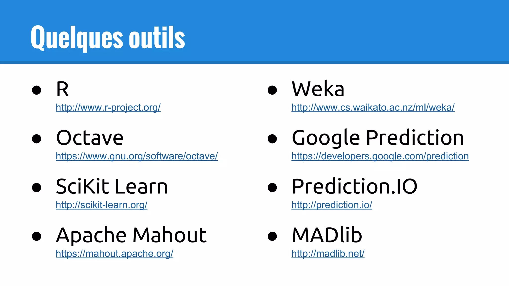 Quelques outils
● R
http://www.r-project.org/
● Octave
https://www.gnu.org/software/octave/
● SciKit Learn
http://scikit-learn.org/
● Apache Mahout
https://mahout.apache.org/
● Weka
http://www.cs.waikato.ac.nz/ml/weka/
● Google Prediction
https://developers.google.com/prediction
● Prediction.IO
http://prediction.io/
● MADlib
http://madlib.net/
 