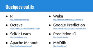 Quelques outils
● R
http://www.r-project.org/
● Octave
https://www.gnu.org/software/octave/
● SciKit Learn
http://scikit-learn.org/
● Apache Mahout
https://mahout.apache.org/
● Weka
http://www.cs.waikato.ac.nz/ml/weka/
● Google Prediction
https://developers.google.com/prediction
● Prediction.IO
http://prediction.io/
● MADlib
http://madlib.net/
 