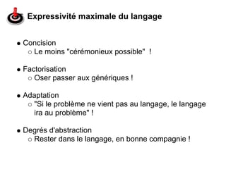 Expressivité maximale du langage


Concision
  Le moins "cérémonieux possible" !

Factorisation
   Oser passer aux génériques !

Adaptation
   "Si le problème ne vient pas au langage, le langage
   ira au problème" !

Degrés d'abstraction
  Rester dans le langage, en bonne compagnie !
 