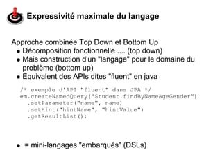 Expressivité maximale du langage


Approche combinée Top Down et Bottom Up
   Décomposition fonctionnelle .... (top down)
   Mais construction d'un "langage" pour le domaine du
   problème (bottom up)
   Equivalent des APIs dites "fluent" en java
  /* exemple d'API "fluent" dans JPA */
  em.createNamedQuery("Student.findByNameAgeGender")
    .setParameter("name", name)
    .setHint("hintName", "hintValue")
    .getResultList();




   = mini-langages "embarqués" (DSLs)
 