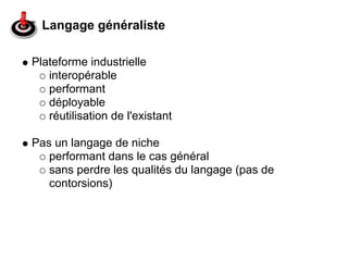 Langage généraliste

Plateforme industrielle
   interopérable
   performant
   déployable
   réutilisation de l'existant

Pas un langage de niche
   performant dans le cas général
   sans perdre les qualités du langage (pas de
   contorsions)
 