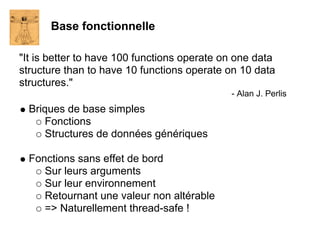 Base fonctionnelle

"It is better to have 100 functions operate on one data
structure than to have 10 functions operate on 10 data
structures."
                                             - Alan J. Perlis
  Briques de base simples
      Fonctions
      Structures de données génériques

  Fonctions sans effet de bord
     Sur leurs arguments
     Sur leur environnement
     Retournant une valeur non altérable
     => Naturellement thread-safe !
 