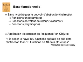 Base fonctionnelle

 Sans hypothéquer le pouvoir d'abstraction/indirection
    Fonctions en paramètres
    Fonctions en valeur de retour ("closures")
    Fonctions polymorphes


 Application : le concept de "séquence" en Clojure:
"It is better to have 100 functions operate on one data
abstraction than 10 functions on 10 data structures"
                                    - Attributed to Rich Hickey
 