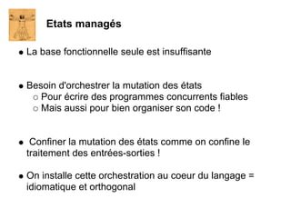 Etats managés

La base fonctionnelle seule est insuffisante


Besoin d'orchestrer la mutation des états
   Pour écrire des programmes concurrents fiables
   Mais aussi pour bien organiser son code !


 Confiner la mutation des états comme on confine le
traitement des entrées-sorties !

On installe cette orchestration au coeur du langage =
idiomatique et orthogonal
 