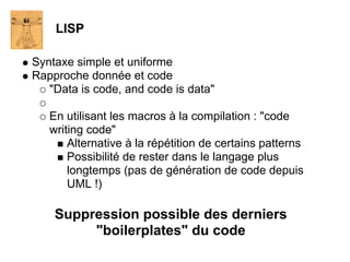 LISP

Syntaxe simple et uniforme
Rapproche donnée et code
   "Data is code, and code is data"

   En utilisant les macros à la compilation : "code
   writing code"
       Alternative à la répétition de certains patterns
       Possibilité de rester dans le langage plus
       longtemps (pas de génération de code depuis
       UML !)

    Suppression possible des derniers
         "boilerplates" du code
 