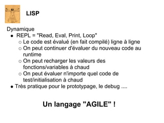 LISP

Dynamique
   REPL = "Read, Eval, Print, Loop"
      Le code est évalué (en fait compilé) ligne à ligne
      On peut continuer d'évaluer du nouveau code au
      runtime
      On peut recharger les valeurs des
      fonctions/variables à chaud
      On peut évaluer n'importe quel code de
      test/initialisation à chaud
   Très pratique pour le prototypage, le debug ....


               Un langage "AGILE" !
 