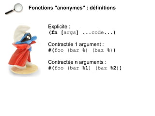 Fonctions "anonymes" : définitions


       Explicite :
       (fn [args] ...code...)

       Contractée 1 argument :
       #(foo (bar %) (baz %))

       Contractée n arguments :
       #(foo (bar %1) (baz %2))
 