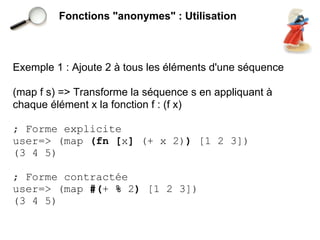 Fonctions "anonymes" : Utilisation



Exemple 1 : Ajoute 2 à tous les éléments d'une séquence

(map f s) => Transforme la séquence s en appliquant à
chaque élément x la fonction f : (f x)

; Forme explicite
user=> (map (fn [x] (+ x 2)) [1 2 3])
(3 4 5)

; Forme contractée
user=> (map #(+ % 2) [1 2 3])
(3 4 5)
 