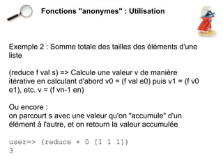 Fonctions "anonymes" : Utilisation



Exemple 2 : Somme totale des tailles des éléments d'une
liste

(reduce f val s) => Calcule une valeur v de manière
itérative en calculant d'abord v0 = (f val e0) puis v1 = (f v0
e1), etc. v = (f vn-1 en)

Ou encore :
on parcourt s avec une valeur qu'on "accumule" d'un
élément à l'autre, et on retourn la valeur accumulée

user=> (reduce + 0 [1 1 1])
3
 