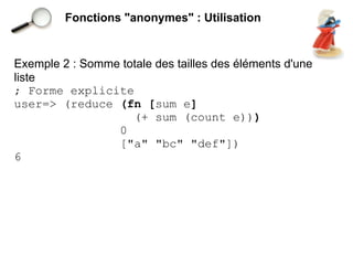 Fonctions "anonymes" : Utilisation


Exemple 2 : Somme totale des tailles des éléments d'une
liste
; Forme explicite
user=> (reduce (fn [sum e]
                    (+ sum (count e)))
                 0
                 ["a" "bc" "def"])
6
 
