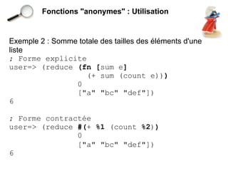 Fonctions "anonymes" : Utilisation


Exemple 2 : Somme totale des tailles des éléments d'une
liste
; Forme explicite
user=> (reduce (fn [sum e]
                    (+ sum (count e)))
                 0
                 ["a" "bc" "def"])
6

; Forme contractée
user=> (reduce #(+ %1 (count %2))
               0
               ["a" "bc" "def"])
6
 