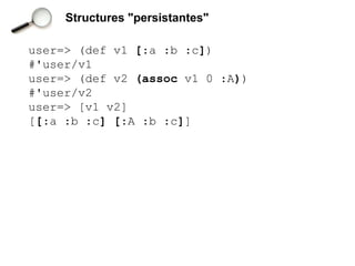 Structures "persistantes"

user=> (def v1 [:a :b :c])
#'user/v1
user=> (def v2 (assoc v1 0 :A))
#'user/v2
user=> [v1 v2]
[[:a :b :c] [:A :b :c]]
 