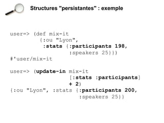 Structures "persistantes" : exemple



user=> (def mix-it
         {:ou "Lyon",
          :stats {:participants 198,
                   :speakers 25}})
#'user/mix-it

user=> (update-in mix-it
                  [:stats :participants]
                  + 2)
{:ou "Lyon", :stats {:participants 200,
                     :speakers 25}}
 